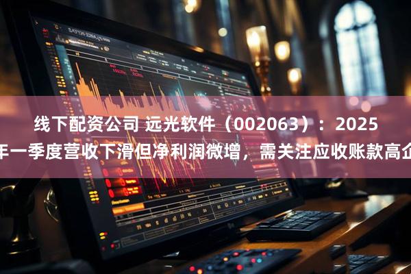 线下配资公司 远光软件（002063）：2025年一季度营收下滑但净利润微增，需关注应收账款高企