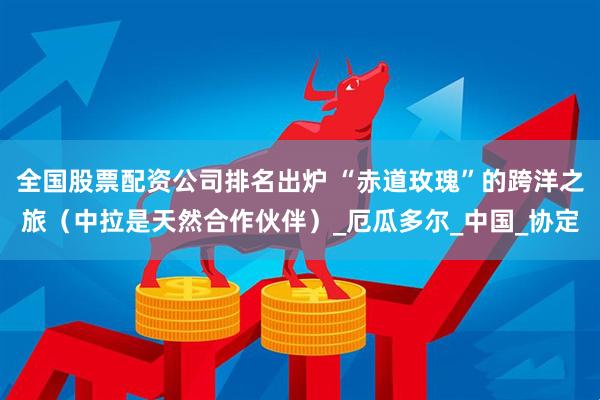 全国股票配资公司排名出炉 “赤道玫瑰”的跨洋之旅（中拉是天然合作伙伴）_厄瓜多尔_中国_协定