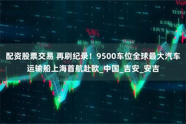 配资股票交易 再刷纪录！9500车位全球最大汽车运输船上海首航赴欧_中国_吉安_安吉