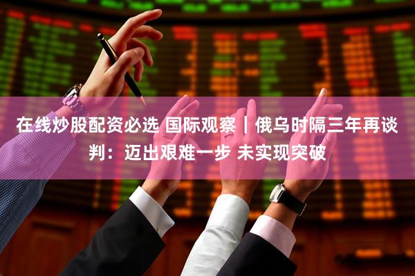 在线炒股配资必选 国际观察｜俄乌时隔三年再谈判：迈出艰难一步 未实现突破