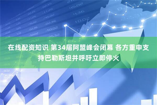 在线配资知识 第34届阿盟峰会闭幕 各方重申支持巴勒斯坦并呼吁立即停火