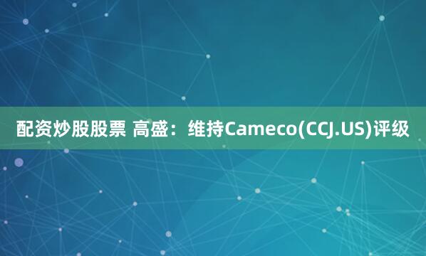 配资炒股股票 高盛：维持Cameco(CCJ.US)评级