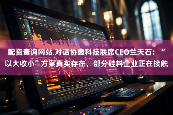 配资查询网站 对话协鑫科技联席CEO兰天石：“以大收小”方案真实存在，部分硅料企业正在接触