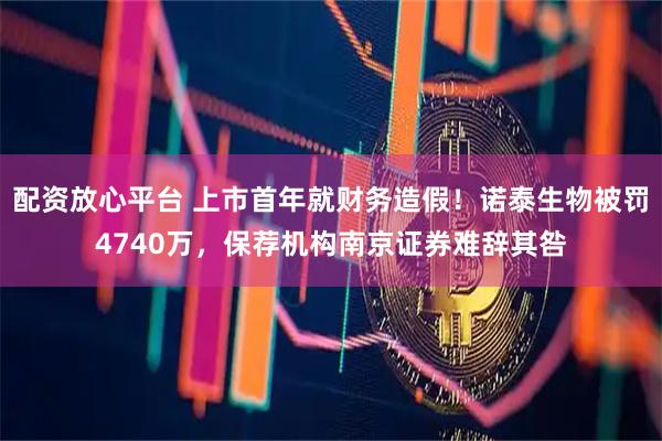 配资放心平台 上市首年就财务造假！诺泰生物被罚4740万，保荐机构南京证券难辞其咎