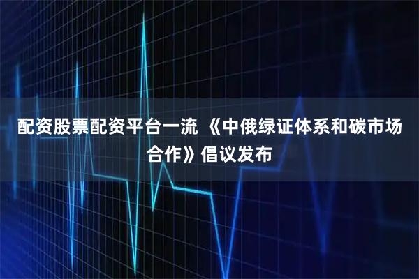 配资股票配资平台一流 《中俄绿证体系和碳市场合作》倡议发布