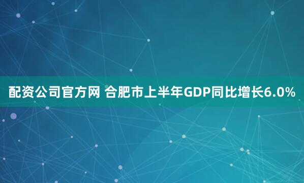 配资公司官方网 合肥市上半年GDP同比增长6.0%