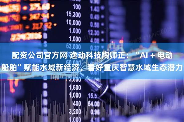 配资公司官方网 逸动科技陶师正：“AI + 电动船舶”赋能水域新经济，看好重庆智慧水域生态潜力