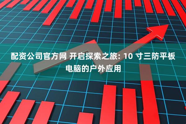 配资公司官方网 开启探索之旅: 10 寸三防平板电脑的户外应用