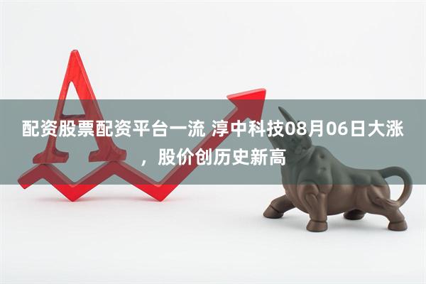 配资股票配资平台一流 淳中科技08月06日大涨，股价创历史新高