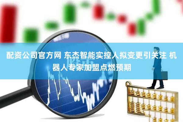 配资公司官方网 东杰智能实控人拟变更引关注 机器人专家加盟点燃预期