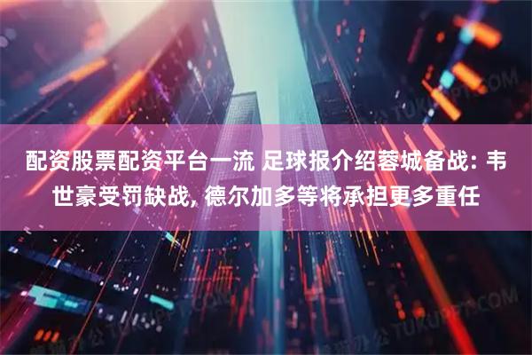 配资股票配资平台一流 足球报介绍蓉城备战: 韦世豪受罚缺战, 德尔加多等将承担更多重任