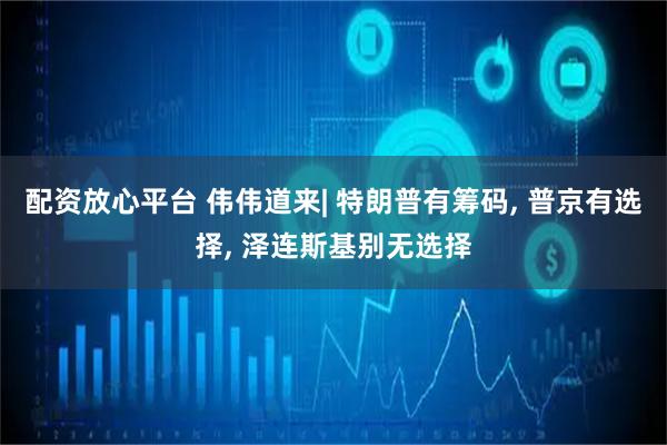 配资放心平台 伟伟道来| 特朗普有筹码, 普京有选择, 泽连斯基别无选择