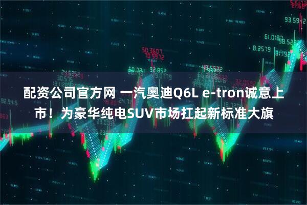 配资公司官方网 一汽奥迪Q6L e-tron诚意上市！为豪华纯电SUV市场扛起新标准大旗