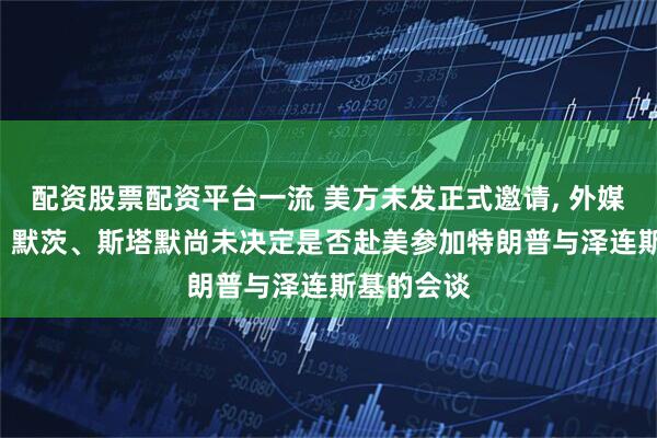 配资股票配资平台一流 美方未发正式邀请, 外媒: 马克龙、默茨、斯塔默尚未决定是否赴美参加特朗普与泽连斯基的会谈