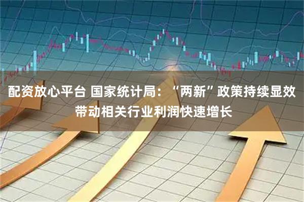 配资放心平台 国家统计局：“两新”政策持续显效 带动相关行业利润快速增长