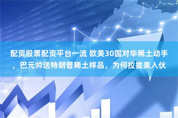 配资股票配资平台一流 欧美30国对华稀土动手，巴元帅送特朗普稀土样品，为何拉拢美入伙