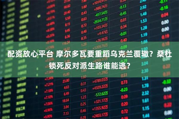 配资放心平台 摩尔多瓦要重蹈乌克兰覆辙？桑杜锁死反对派生路谁能逃？