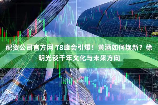 配资公司官方网 T8峰会引爆！黄酒如何焕新？徐明光谈千年文化与未来方向