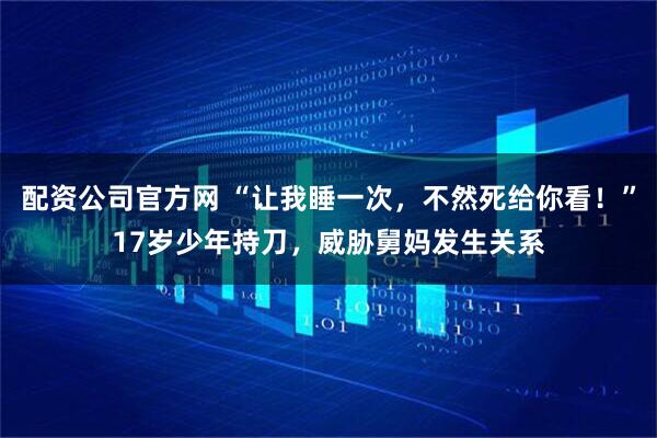 配资公司官方网 “让我睡一次，不然死给你看！”17岁少年持刀，威胁舅妈发生关系