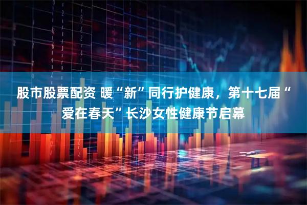 股市股票配资 暖“新”同行护健康，第十七届“爱在春天”长沙女性健康节启幕