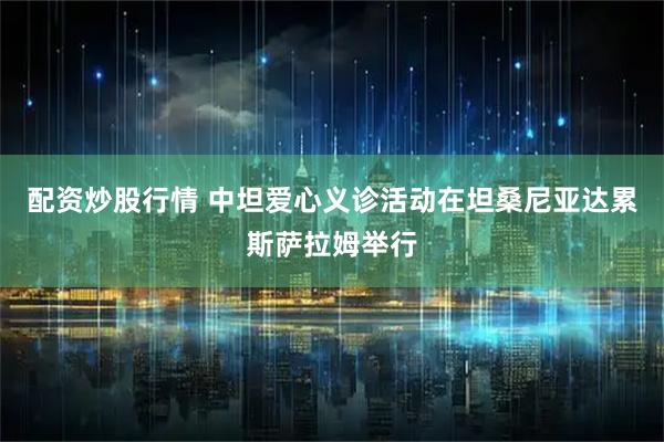 配资炒股行情 中坦爱心义诊活动在坦桑尼亚达累斯萨拉姆举行