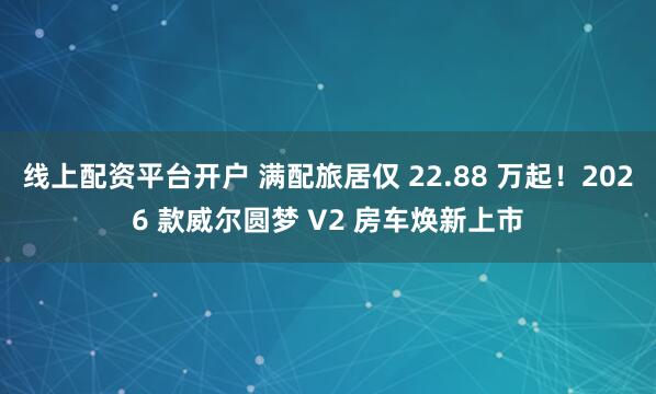 线上配资平台开户 满配旅居仅 22.88 万起！2026 款威尔圆梦 V2 房车焕新上市