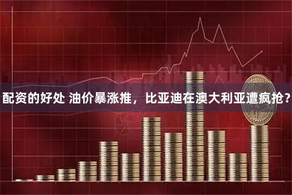 配资的好处 油价暴涨推，比亚迪在澳大利亚遭疯抢？