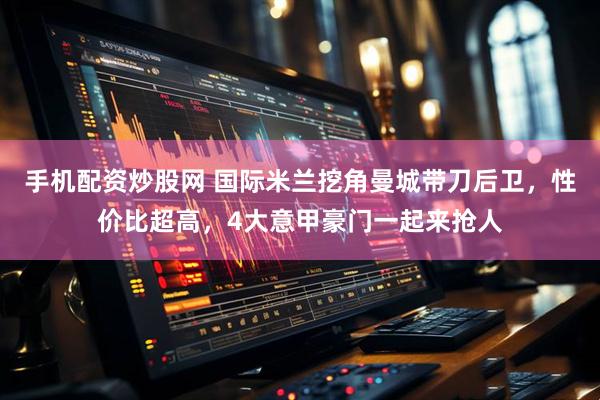 手机配资炒股网 国际米兰挖角曼城带刀后卫，性价比超高，4大意甲豪门一起来抢人