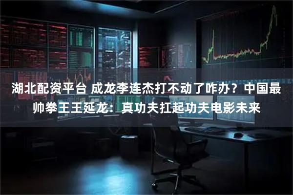 湖北配资平台 成龙李连杰打不动了咋办？中国最帅拳王王延龙：真功夫扛起功夫电影未来