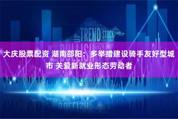 大庆股票配资 湖南邵阳：多举措建设骑手友好型城市 关爱新就业形态劳动者
