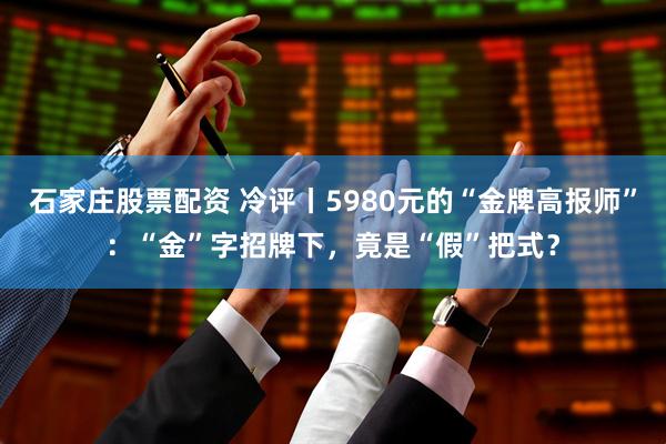 石家庄股票配资 冷评丨5980元的“金牌高报师”：“金”字招牌下，竟是“假”把式？