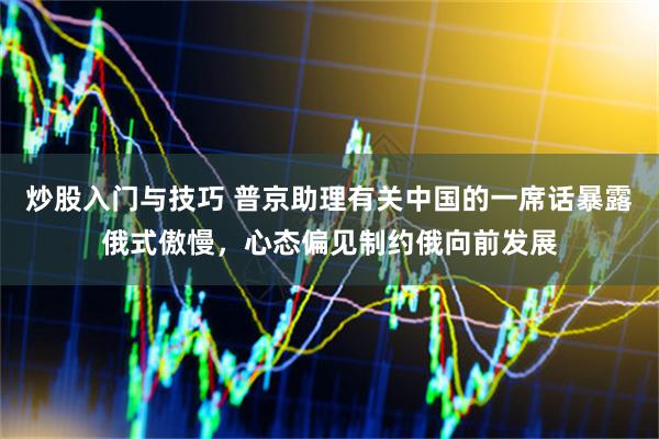 炒股入门与技巧 普京助理有关中国的一席话暴露俄式傲慢，心态偏见制约俄向前发展