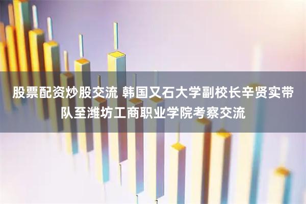 股票配资炒股交流 韩国又石大学副校长辛贤实带队至潍坊工商职业学院考察交流