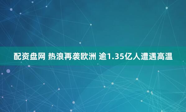 配资盘网 热浪再袭欧洲 逾1.35亿人遭遇高温