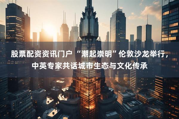 股票配资资讯门户 “潮起崇明”伦敦沙龙举行，中英专家共话城市生态与文化传承