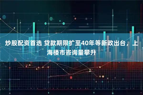 炒股配资首选 贷款期限扩至40年等新政出台，上海楼市咨询量攀升
