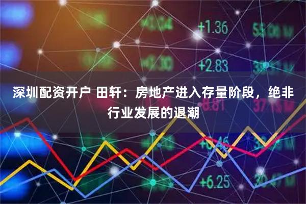 深圳配资开户 田轩：房地产进入存量阶段，绝非行业发展的退潮