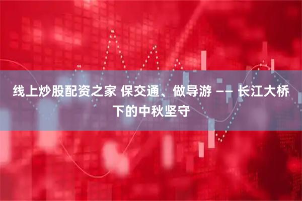 线上炒股配资之家 保交通、做导游 —— 长江大桥下的中秋坚守